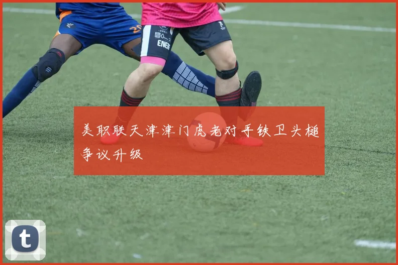 美职联天津津门虎老对手铁卫头槌争议升级
