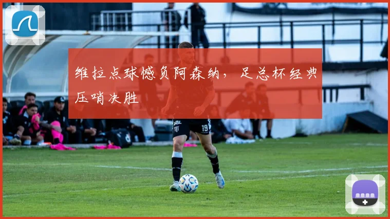 维拉点球憾负阿森纳，足总杯经典压哨决胜