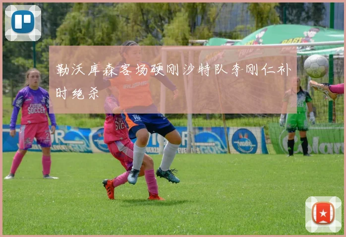 勒沃库森客场硬刚沙特队李刚仁补时绝杀