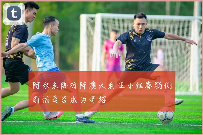 阿尔米隆对阵澳大利亚小组赛弱侧前插是否成为奇招