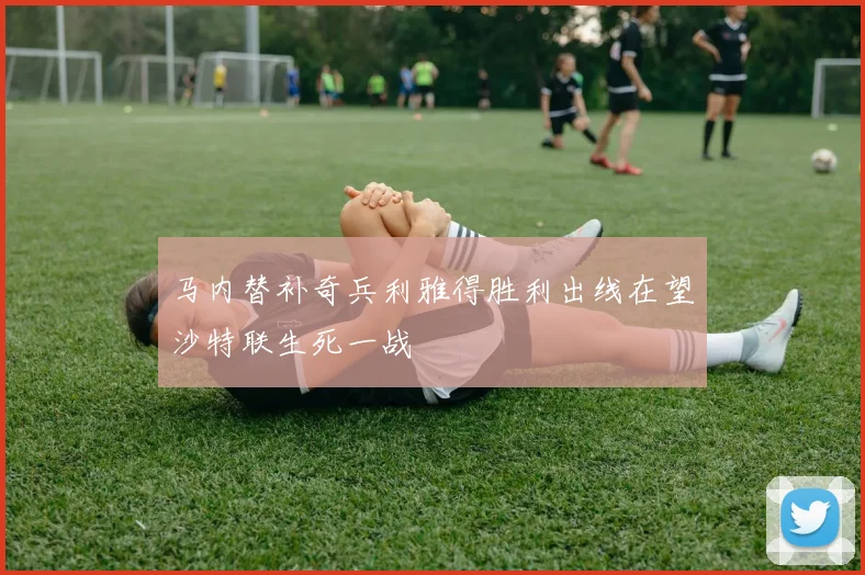 马内替补奇兵利雅得胜利出线在望沙特联生死一战
