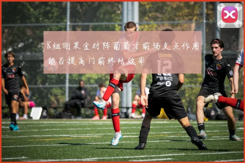 K组刚果金对阵葡萄牙前场支点作用能否提高门前终结效率
