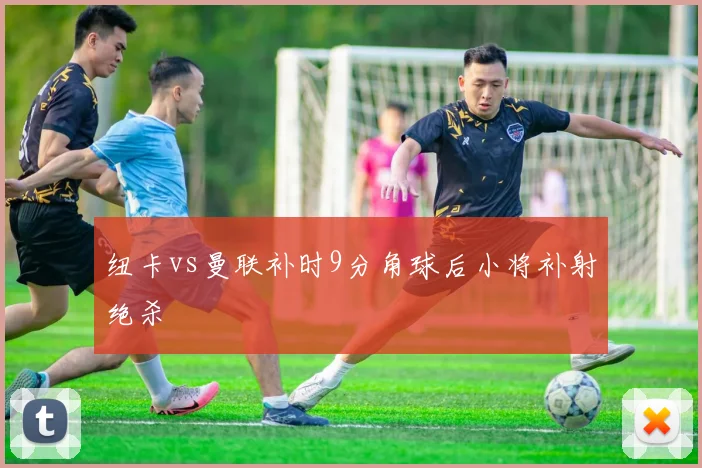 纽卡vs曼联补时9分角球后小将补射绝杀