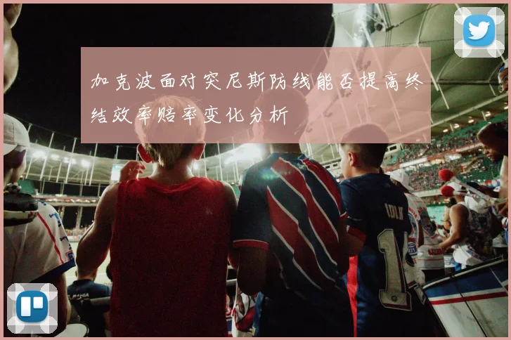 加克波面对突尼斯防线能否提高终结效率赔率变化分析