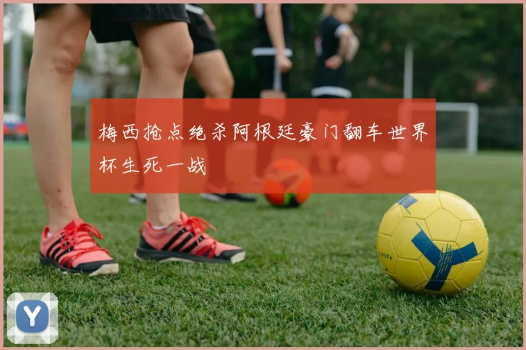 梅西抢点绝杀阿根廷豪门翻车世界杯生死一战