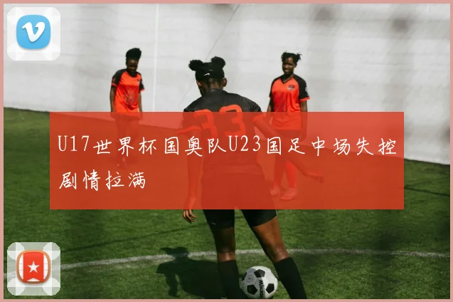 U17世界杯国奥队U23国足中场失控剧情拉满