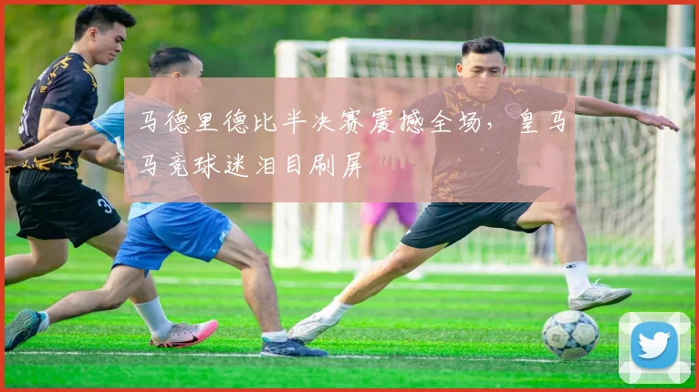 马德里德比半决赛震撼全场，皇马马竞球迷泪目刷屏