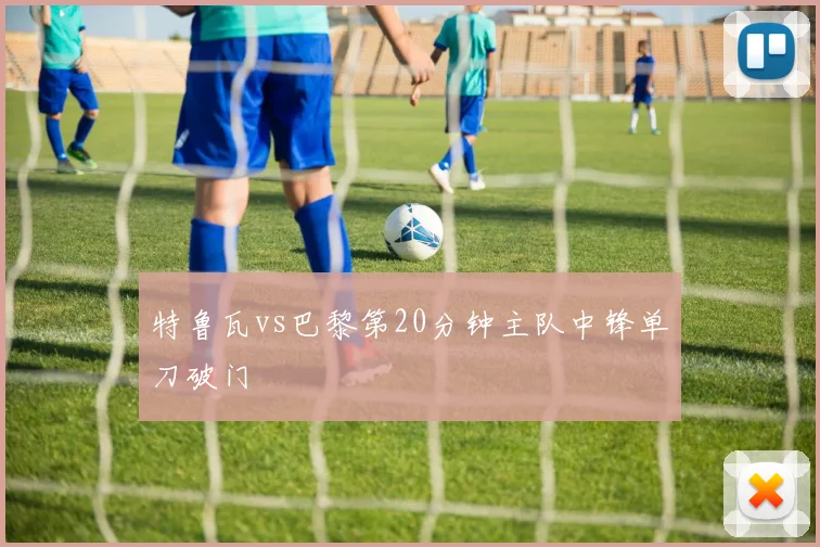 特鲁瓦vs巴黎第20分钟主队中锋单刀破门