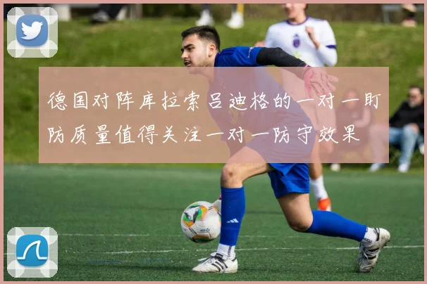 德国对阵库拉索吕迪格的一对一盯防质量值得关注一对一防守效果