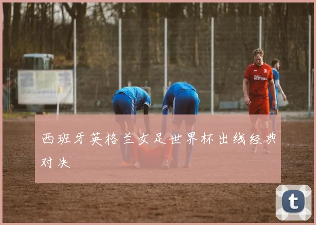 西班牙英格兰女足世界杯出线经典对决