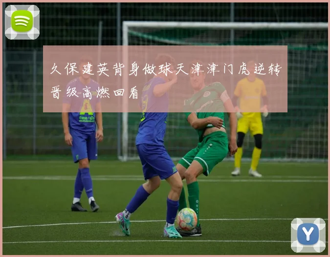久保建英背身做球天津津门虎逆转晋级高燃回看