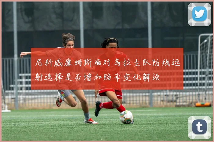 尼科威廉姆斯面对乌拉圭队防线远射选择是否增加赔率变化解读