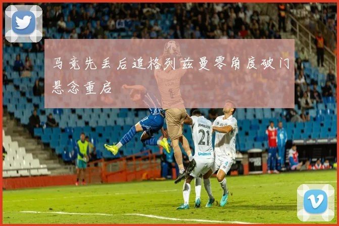 马竞先丢后追格列兹曼零角度破门悬念重启