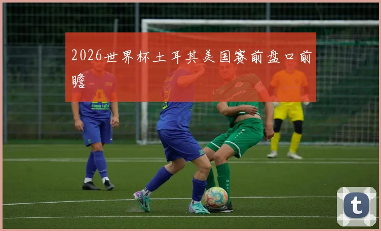 2026世界杯土耳其美国赛前盘口前瞻