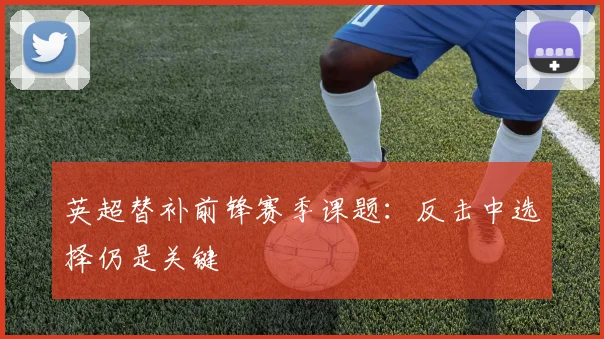 英超替补前锋赛季课题：反击中选择仍是关键