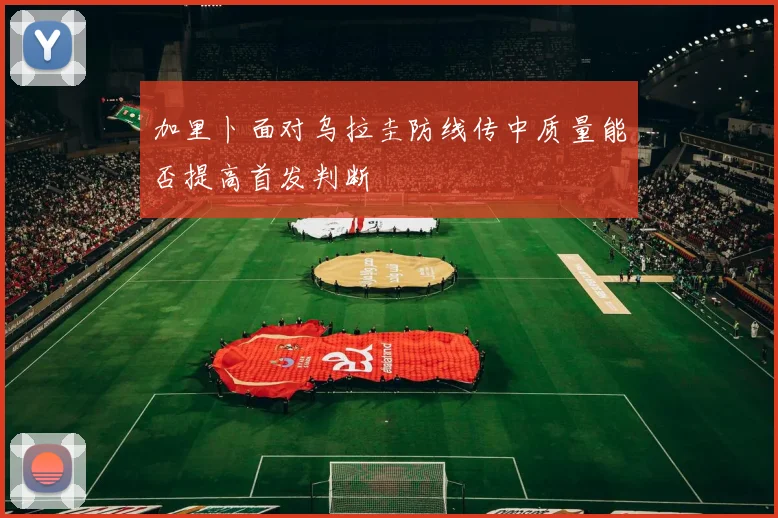 加里卜面对乌拉圭防线传中质量能否提高首发判断
