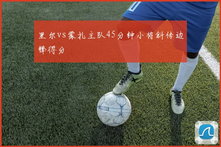 里尔vs蒙扎主队45分钟小将斜传边锋得分