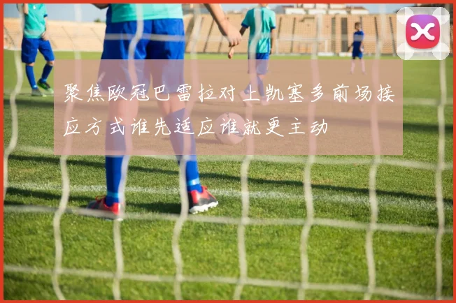 聚焦欧冠巴雷拉对上凯塞多前场接应方式谁先适应谁就更主动