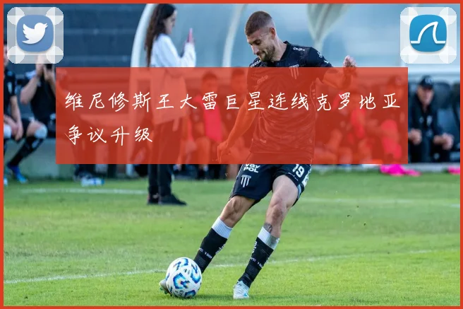 维尼修斯王大雷巨星连线克罗地亚争议升级