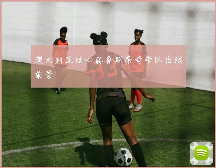 澳大利亚核心赫鲁斯蒂奇带队出线前景