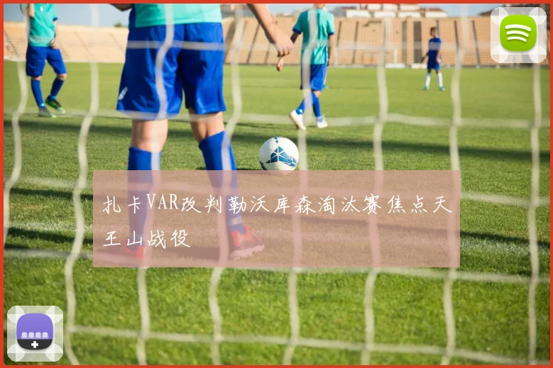 扎卡VAR改判勒沃库森淘汰赛焦点天王山战役