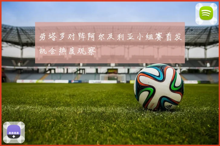 劳塔罗对阵阿尔及利亚小组赛首发机会热度观察