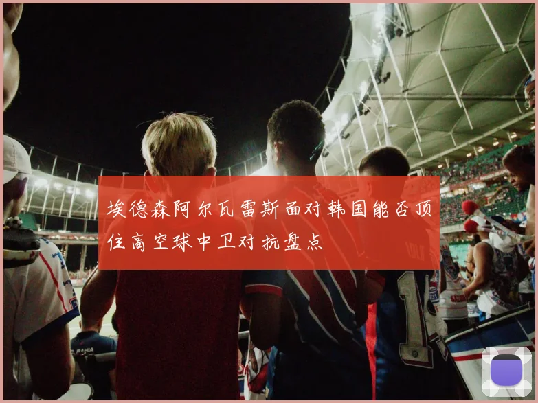 埃德森阿尔瓦雷斯面对韩国能否顶住高空球中卫对抗盘点