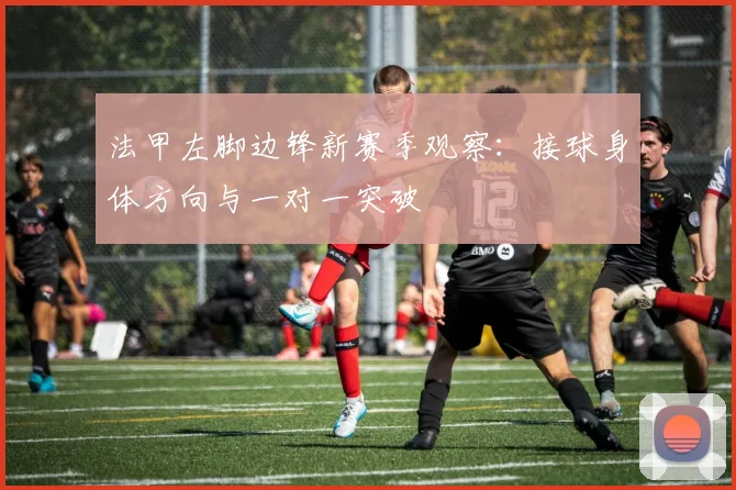 法甲左脚边锋新赛季观察：接球身体方向与一对一突破