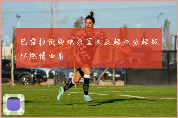巴雷拉倒钩绝杀国米反超积分超级杯燃情回看