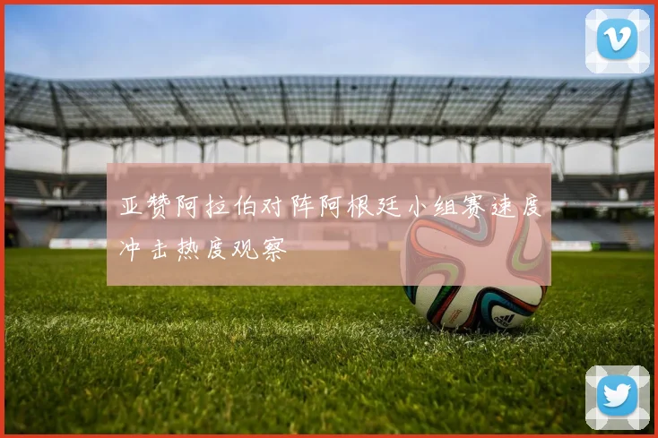 亚赞阿拉伯对阵阿根廷小组赛速度冲击热度观察