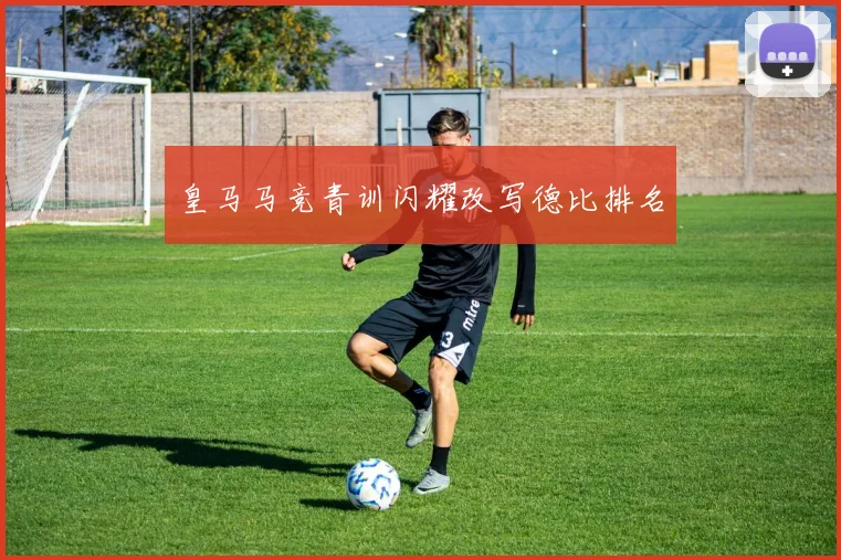 皇马马竞青训闪耀改写德比排名