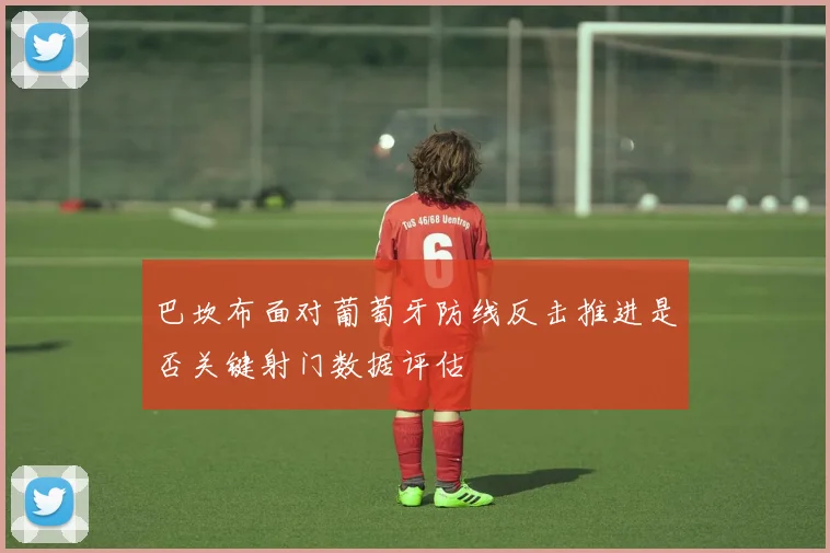 巴坎布面对葡萄牙防线反击推进是否关键射门数据评估