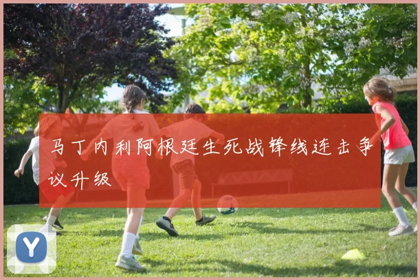 马丁内利阿根廷生死战锋线连击争议升级