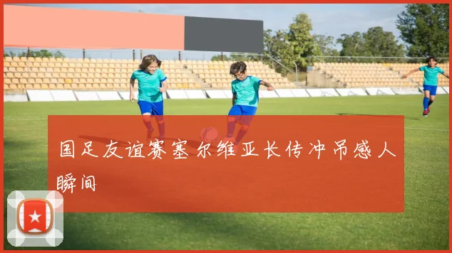国足友谊赛塞尔维亚长传冲吊感人瞬间