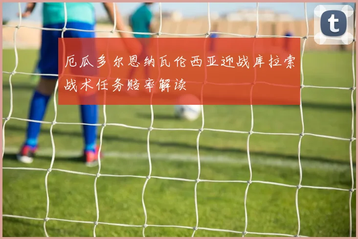 厄瓜多尔恩纳瓦伦西亚迎战库拉索战术任务赔率解读