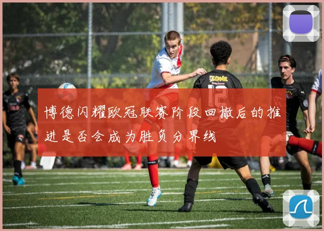 博德闪耀欧冠联赛阶段回撤后的推进是否会成为胜负分界线