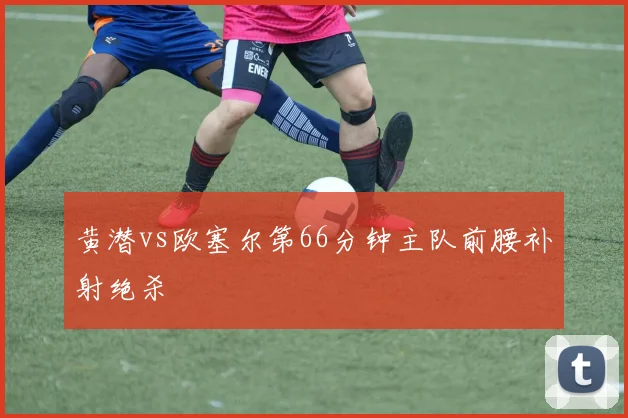 黄潜vs欧塞尔第66分钟主队前腰补射绝杀