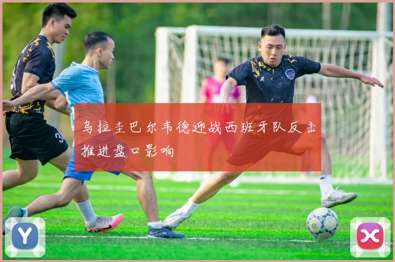 乌拉圭巴尔韦德迎战西班牙队反击推进盘口影响