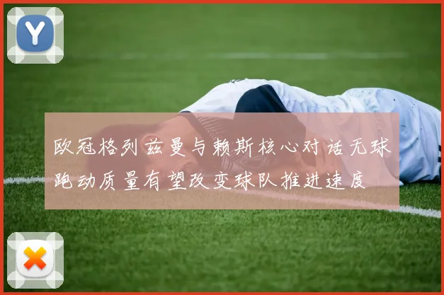 欧冠格列兹曼与赖斯核心对话无球跑动质量有望改变球队推进速度