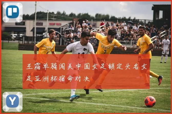 王霜单骑闯关中国女足锁定头名女足亚洲杯宿命对决