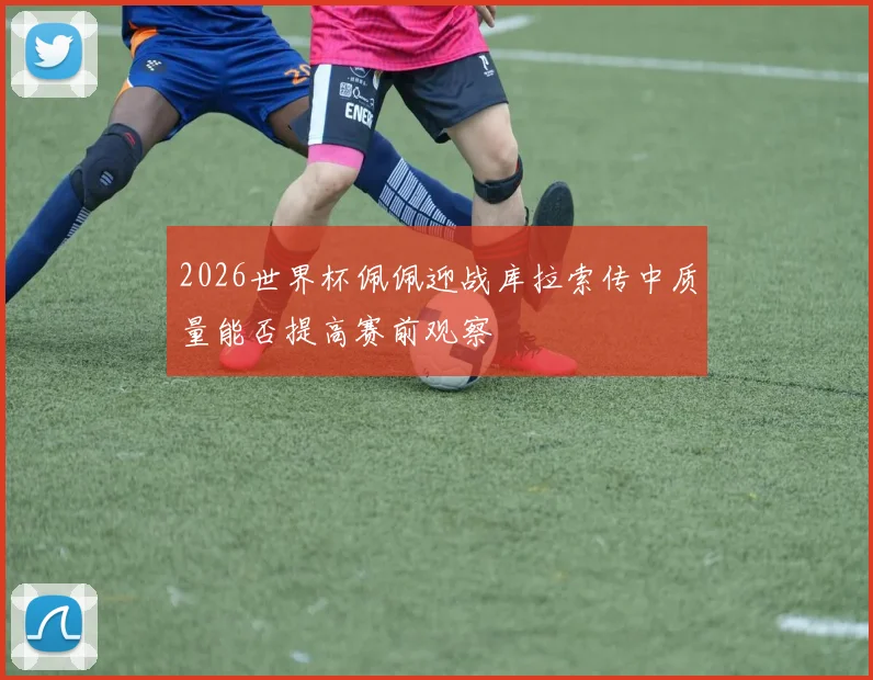 2026世界杯佩佩迎战库拉索传中质量能否提高赛前观察