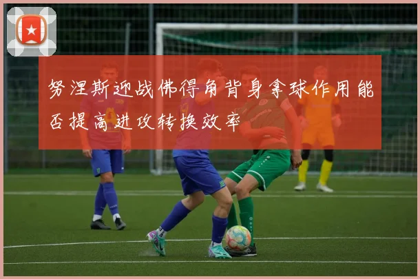 努涅斯迎战佛得角背身拿球作用能否提高进攻转换效率