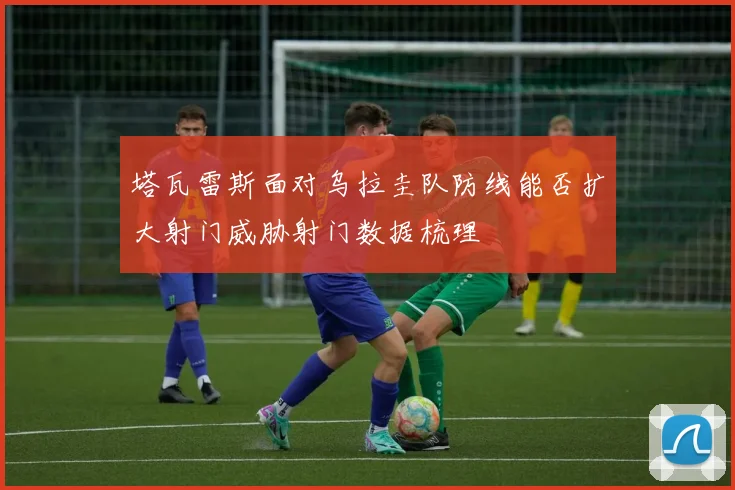 塔瓦雷斯面对乌拉圭队防线能否扩大射门威胁射门数据梳理