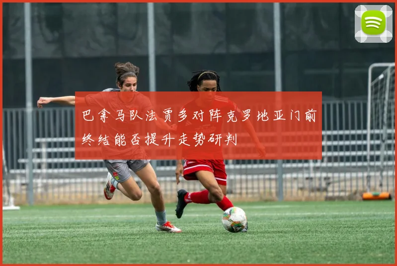 巴拿马队法贾多对阵克罗地亚门前终结能否提升走势研判