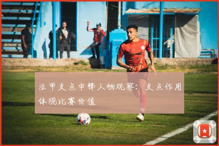法甲支点中锋人物观察:支点作用体现比赛价值