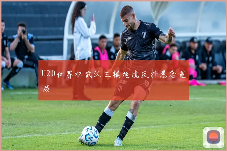 U20世界杯武汉三镇绝境反扑悬念重启
