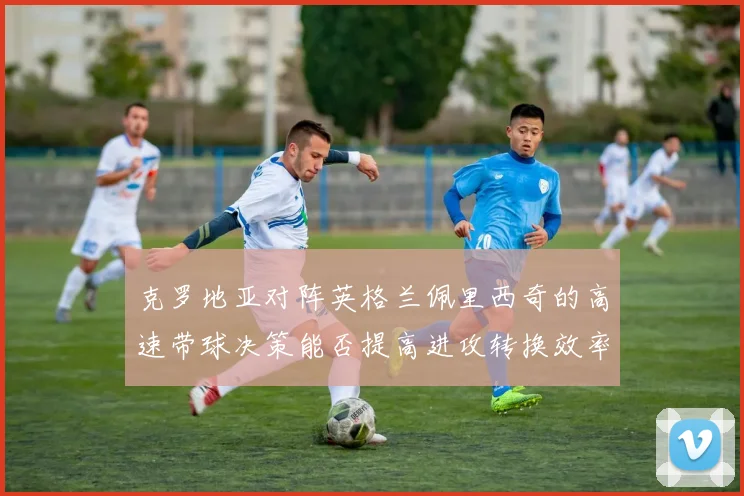 克罗地亚对阵英格兰佩里西奇的高速带球决策能否提高进攻转换效率