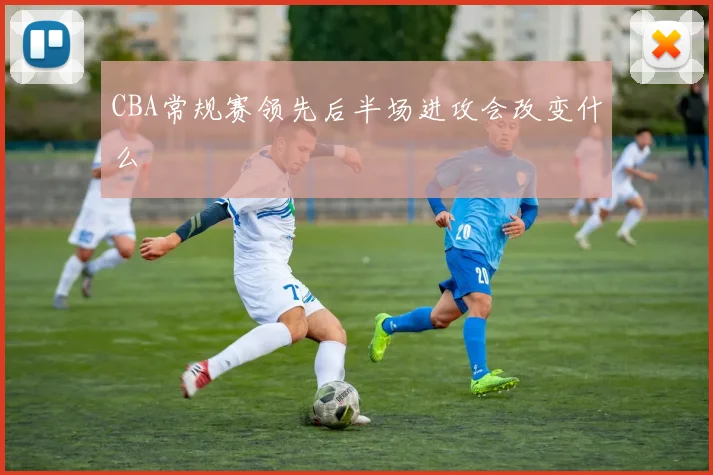 CBA常规赛领先后半场进攻会改变什么