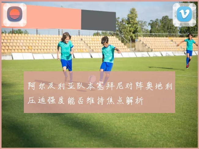 阿尔及利亚队本塞拜尼对阵奥地利压迫强度能否维持焦点解析