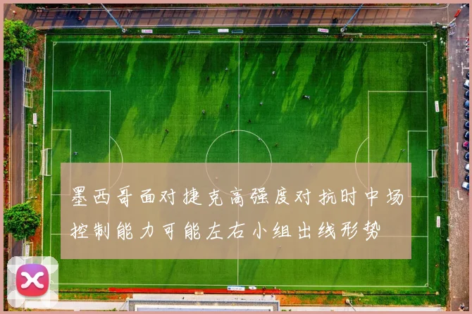 墨西哥面对捷克高强度对抗时中场控制能力可能左右小组出线形势